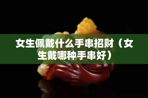 女生佩戴什么手串招財（女生戴哪種手串好）