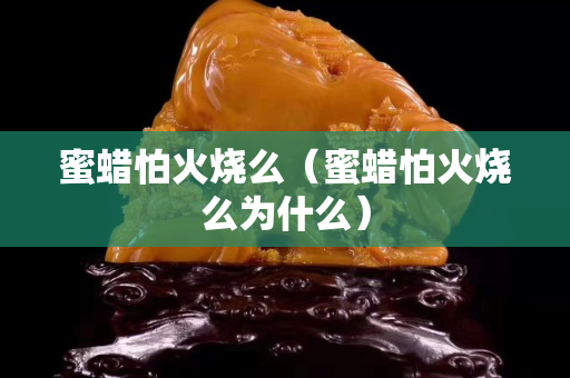 蜜蠟怕火燒么（蜜蠟怕火燒么為什么）