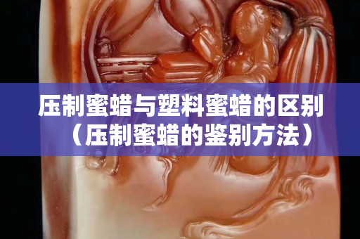 壓制蜜蠟與塑料蜜蠟的區別（壓制蜜蠟的鑒別方法）