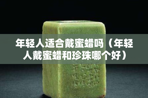 年輕人適合戴蜜蠟嗎（年輕人戴蜜蠟和珍珠哪個好）