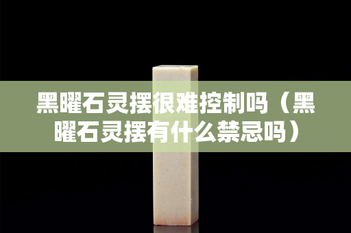 黑曜石靈擺很難控制嗎（黑曜石靈擺有什么禁忌嗎）