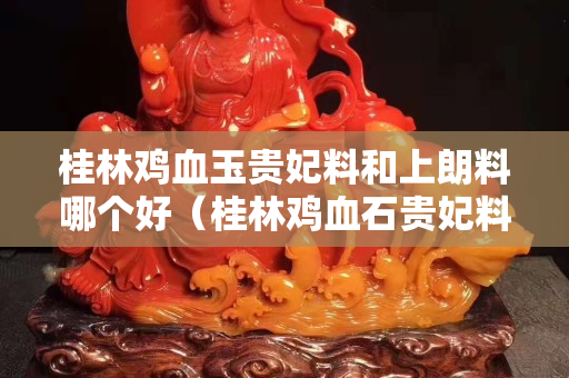 桂林雞血玉貴妃料和上朗料哪個好（桂林雞血石貴妃料）