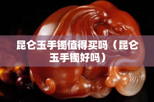 昆侖玉手鐲值得買嗎（昆侖玉手鐲好嗎）