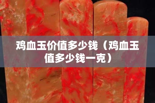 雞血玉價(jià)值多少錢（雞血玉值多少錢一克）