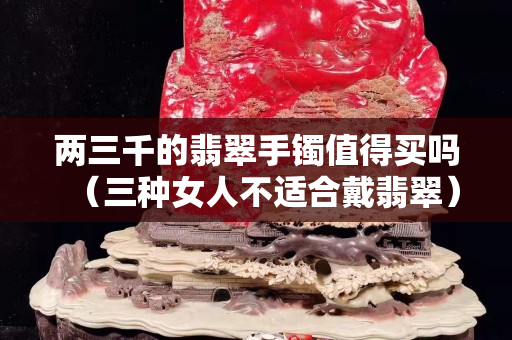 兩三千的翡翠手鐲值得買嗎（三種女人不適合戴翡翠）