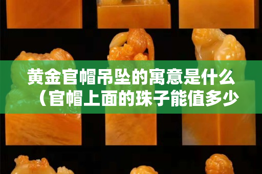 黃金官帽吊墜的寓意是什么（官帽上面的珠子能值多少錢）