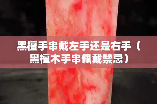 黑檀手串戴左手還是右手（黑檀木手串佩戴禁忌）