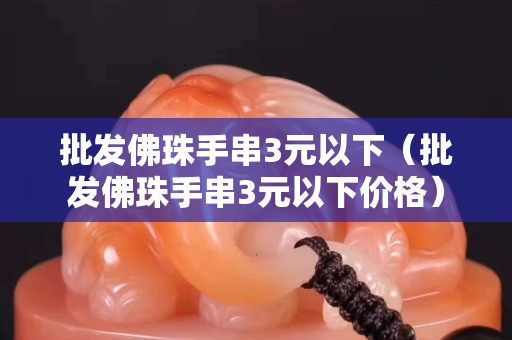 批發(fā)佛珠手串3元以下（批發(fā)佛珠手串3元以下價格）