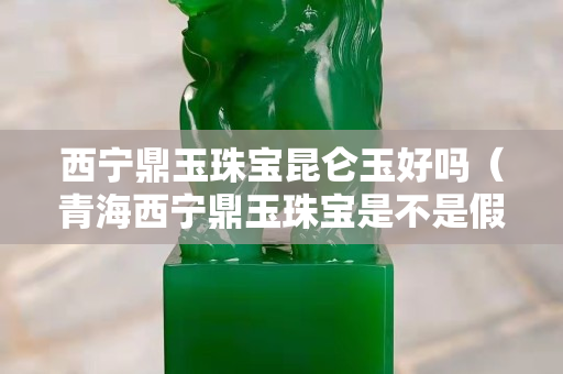 西寧鼎玉珠寶昆侖玉好嗎（青海西寧鼎玉珠寶是不是假的）