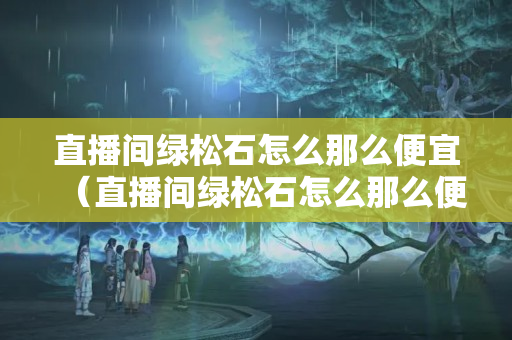 直播間綠松石怎么那么便宜（直播間綠松石怎么那么便宜是真的嗎）