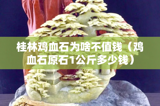 桂林雞血石為啥不值錢（雞血石原石1公斤多少錢）