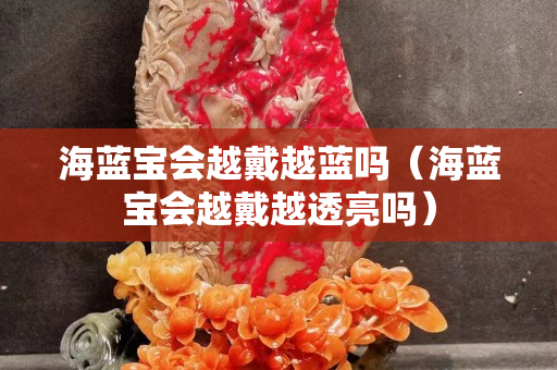 海藍寶會越戴越藍嗎（海藍寶會越戴越透亮嗎）