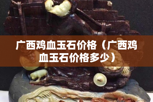 廣西雞血玉石價(jià)格（廣西雞血玉石價(jià)格多少）