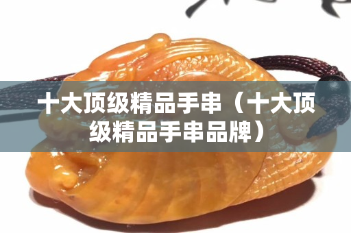 十大頂級精品手串（十大頂級精品手串品牌）