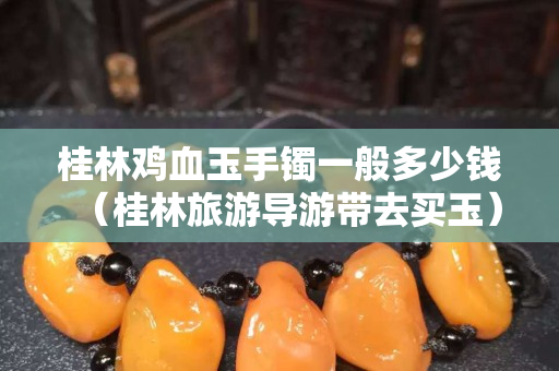 桂林雞血玉手鐲一般多少錢（桂林旅游導游帶去買玉）