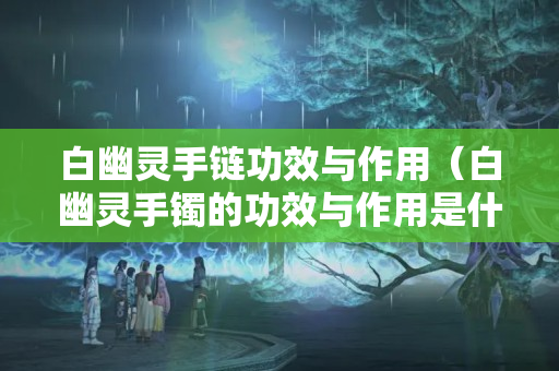 白幽靈手鏈功效與作用（白幽靈手鐲的功效與作用是什么）