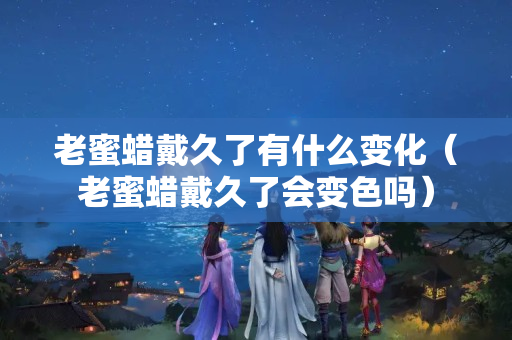 老蜜蠟戴久了有什么變化（老蜜蠟戴久了會變色嗎）