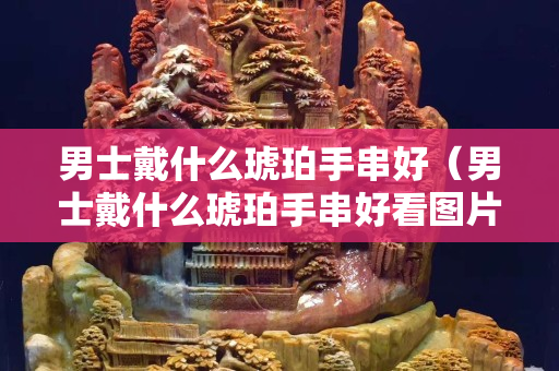 男士戴什么琥珀手串好（男士戴什么琥珀手串好看圖片）