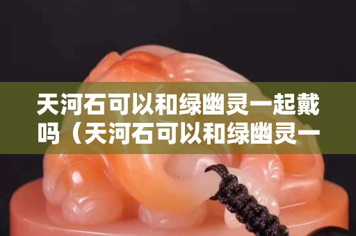 天河石可以和綠幽靈一起戴嗎（天河石可以和綠幽靈一起戴嗎圖片）
