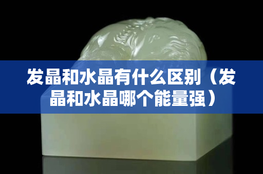 發晶和水晶有什么區別（發晶和水晶哪個能量強）