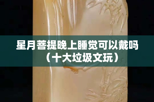 星月菩提晚上睡覺可以戴嗎（十大垃圾文玩）