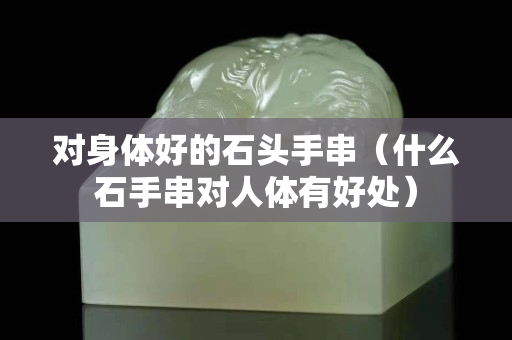 對(duì)身體好的石頭手串（什么石手串對(duì)人體有好處）