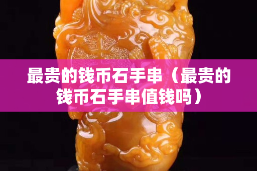 最貴的錢幣石手串（最貴的錢幣石手串值錢嗎）