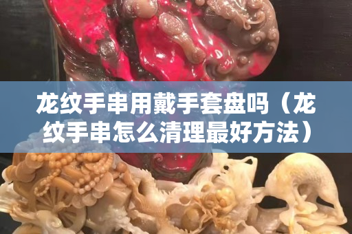龍紋手串用戴手套盤嗎（龍紋手串怎么清理最好方法）