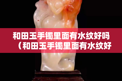 和田玉手鐲里面有水紋好嗎（和田玉手鐲里面有水紋好嗎視頻）