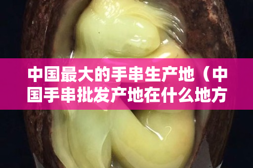 中國最大的手串生產地（中國手串批發產地在什么地方）