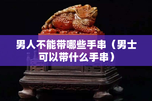 男人不能帶哪些手串（男士可以帶什么手串）