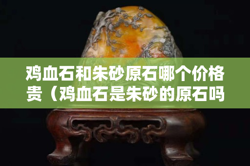 雞血石和朱砂原石哪個價格貴（雞血石是朱砂的原石嗎）