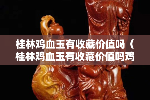 桂林雞血玉有收藏價值嗎（桂林雞血玉有收藏價值嗎雞）