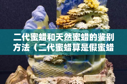 二代蜜蠟和天然蜜蠟的鑒別方法（二代蜜蠟算是假蜜蠟嗎）