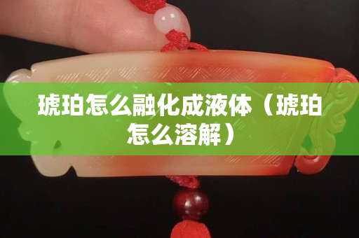 琥珀怎么融化成液體（琥珀怎么溶解）