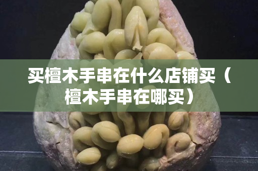 買檀木手串在什么店鋪買（檀木手串在哪買）