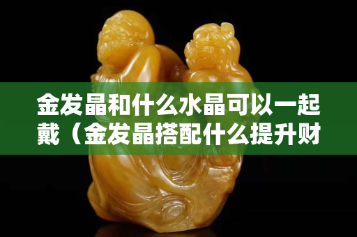 金發晶和什么水晶可以一起戴（金發晶搭配什么提升財運）