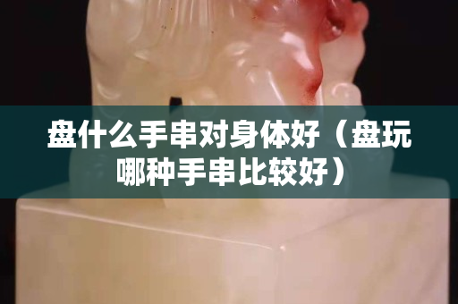 盤什么手串對身體好（盤玩哪種手串比較好）