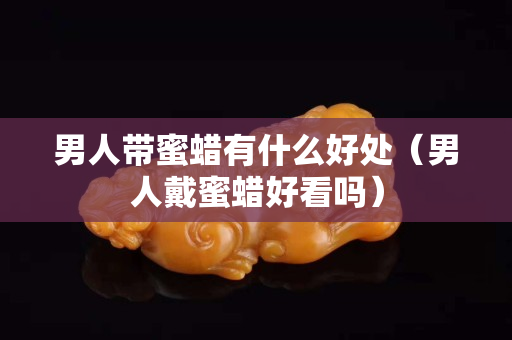 男人帶蜜蠟有什么好處（男人戴蜜蠟好看嗎）