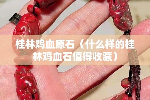 桂林雞血原石（什么樣的桂林雞血石值得收藏）