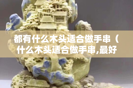都有什么木頭適合做手串（什么木頭適合做手串,最好的木頭）