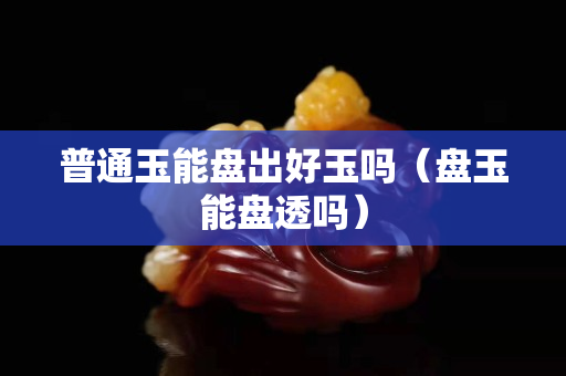 普通玉能盤出好玉嗎（盤玉能盤透嗎）