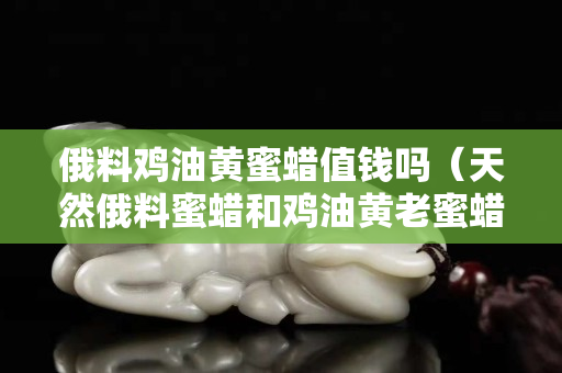 俄料雞油黃蜜蠟值錢嗎（天然俄料蜜蠟和雞油黃老蜜蠟）