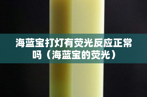 海藍寶打燈有熒光反應正常嗎（海藍寶的熒光）