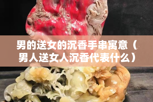男的送女的沉香手串寓意（男人送女人沉香代表什么）