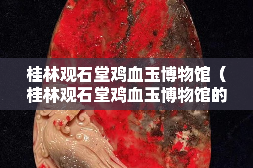 桂林觀石堂雞血玉博物館（桂林觀石堂雞血玉博物館的東西能不能買）