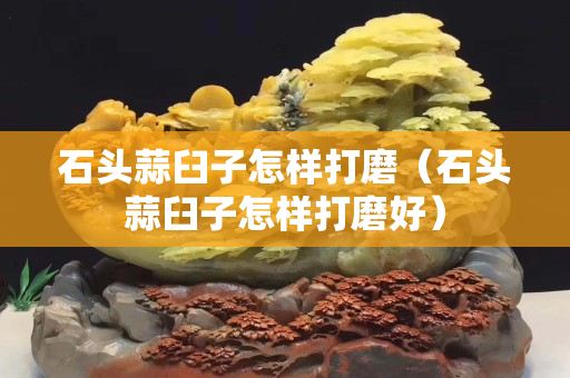 石頭蒜臼子怎樣打磨（石頭蒜臼子怎樣打磨好）