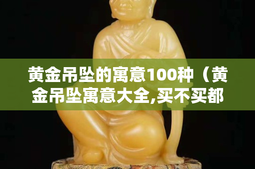 黃金吊墜的寓意100種（黃金吊墜寓意大全,買不買都要收藏了!）