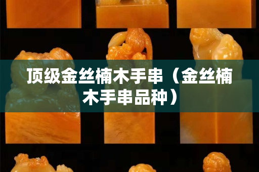 頂級(jí)金絲楠木手串（金絲楠木手串品種）
