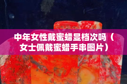 中年女性戴蜜蠟顯檔次嗎（女士佩戴蜜蠟手串圖片）